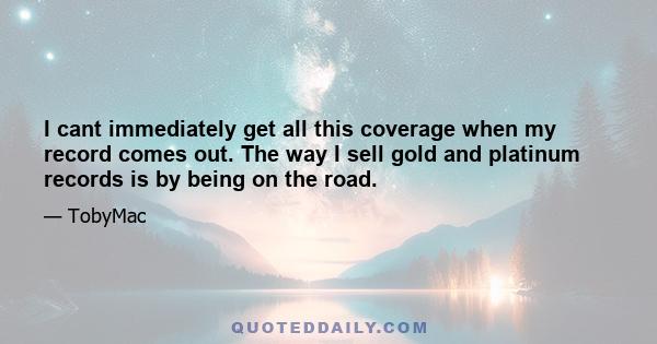 I cant immediately get all this coverage when my record comes out. The way I sell gold and platinum records is by being on the road.