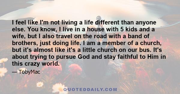 I feel like I'm not living a life different than anyone else. You know, I live in a house with 5 kids and a wife, but I also travel on the road with a band of brothers, just doing life. I am a member of a church, but