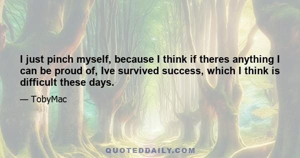 I just pinch myself, because I think if theres anything I can be proud of, Ive survived success, which I think is difficult these days.