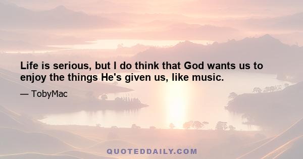 Life is serious, but I do think that God wants us to enjoy the things He's given us, like music.