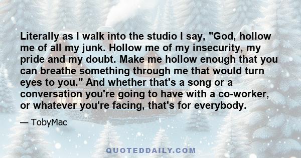 Literally as I walk into the studio I say, God, hollow me of all my junk. Hollow me of my insecurity, my pride and my doubt. Make me hollow enough that you can breathe something through me that would turn eyes to you.