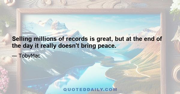 Selling millions of records is great, but at the end of the day it really doesn't bring peace.