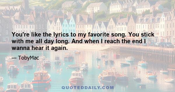 You're like the lyrics to my favorite song. You stick with me all day long. And when I reach the end I wanna hear it again.