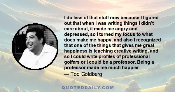 I do less of that stuff now because I figured out that when I was writing things I didn't care about, it made me angry and depressed, so I turned my focus to what does make me happy, and also I recognized that one of