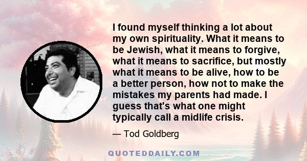 I found myself thinking a lot about my own spirituality. What it means to be Jewish, what it means to forgive, what it means to sacrifice, but mostly what it means to be alive, how to be a better person, how not to make 