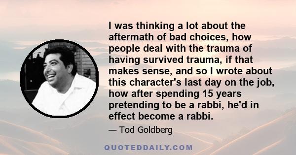 I was thinking a lot about the aftermath of bad choices, how people deal with the trauma of having survived trauma, if that makes sense, and so I wrote about this character's last day on the job, how after spending 15