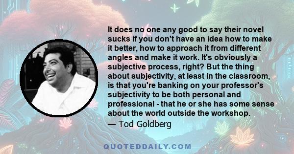 It does no one any good to say their novel sucks if you don't have an idea how to make it better, how to approach it from different angles and make it work. It's obviously a subjective process, right? But the thing