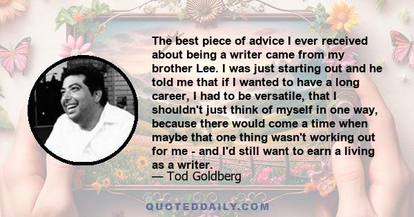 The best piece of advice I ever received about being a writer came from my brother Lee. I was just starting out and he told me that if I wanted to have a long career, I had to be versatile, that I shouldn't just think