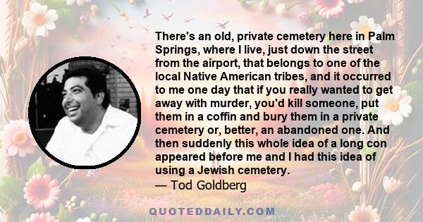 There's an old, private cemetery here in Palm Springs, where I live, just down the street from the airport, that belongs to one of the local Native American tribes, and it occurred to me one day that if you really