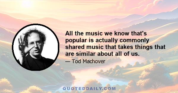 All the music we know that's popular is actually commonly shared music that takes things that are similar about all of us.