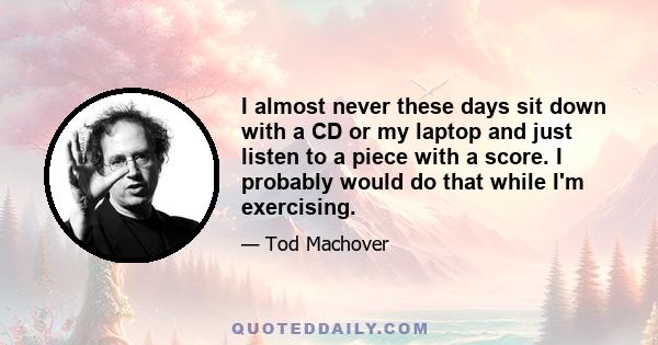 I almost never these days sit down with a CD or my laptop and just listen to a piece with a score. I probably would do that while I'm exercising.