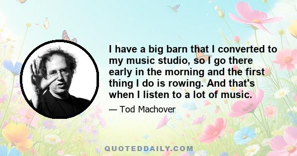 I have a big barn that I converted to my music studio, so I go there early in the morning and the first thing I do is rowing. And that's when I listen to a lot of music.