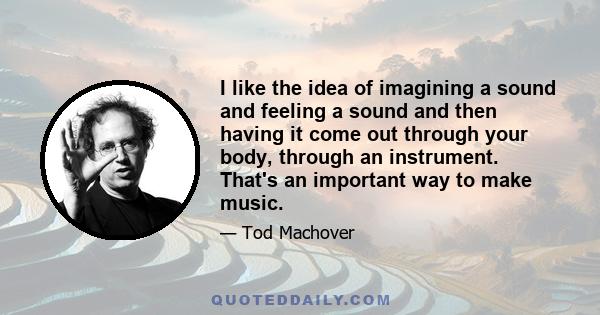 I like the idea of imagining a sound and feeling a sound and then having it come out through your body, through an instrument. That's an important way to make music.