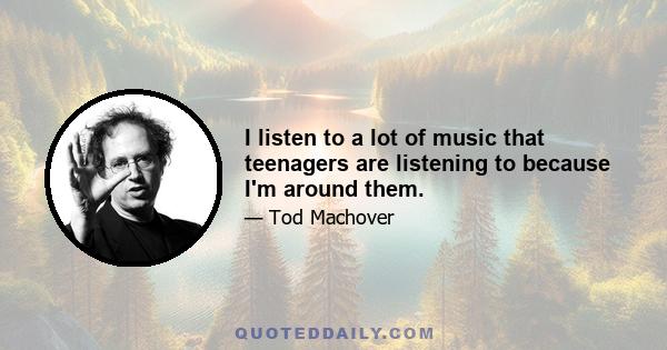 I listen to a lot of music that teenagers are listening to because I'm around them.