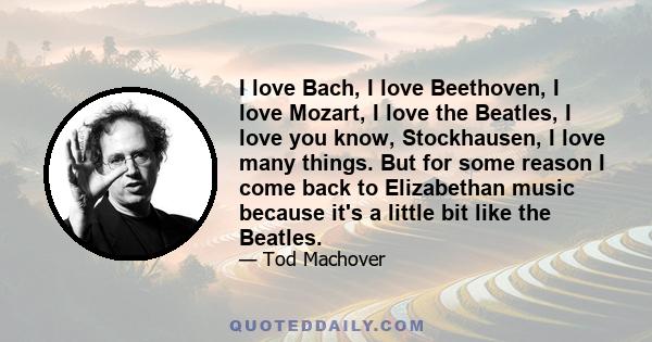 I love Bach, I love Beethoven, I love Mozart, I love the Beatles, I love you know, Stockhausen, I love many things. But for some reason I come back to Elizabethan music because it's a little bit like the Beatles.