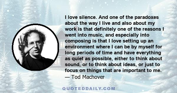 I love silence. And one of the paradoxes about the way I live and also about my work is that definitely one of the reasons I went into music, and especially into composing is that I love setting up an environment where