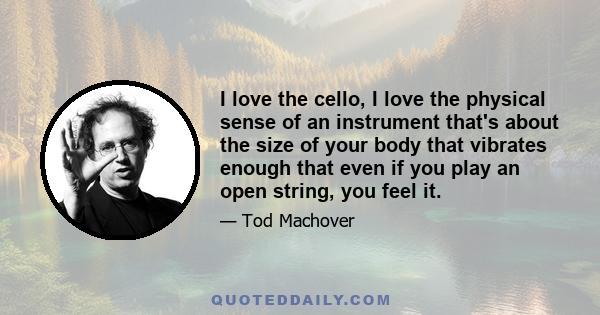 I love the cello, I love the physical sense of an instrument that's about the size of your body that vibrates enough that even if you play an open string, you feel it.