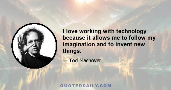 I love working with technology because it allows me to follow my imagination and to invent new things.