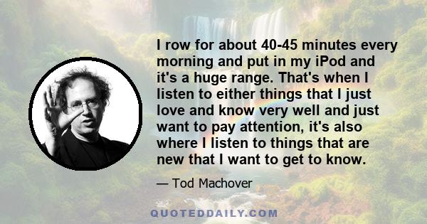 I row for about 40-45 minutes every morning and put in my iPod and it's a huge range. That's when I listen to either things that I just love and know very well and just want to pay attention, it's also where I listen to 