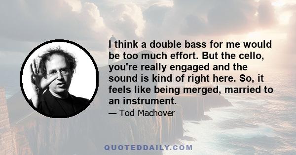 I think a double bass for me would be too much effort. But the cello, you're really engaged and the sound is kind of right here. So, it feels like being merged, married to an instrument.