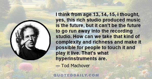 I think from age 13, 14, 15, I thought, yes, this rich studio produced music is the future, but it can't be the future to go run away into the recording studio. How can we take that kind of complexity and richness and