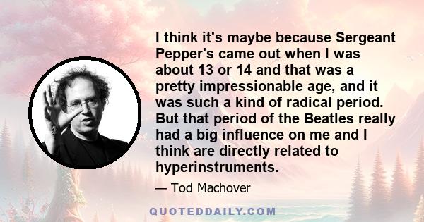 I think it's maybe because Sergeant Pepper's came out when I was about 13 or 14 and that was a pretty impressionable age, and it was such a kind of radical period. But that period of the Beatles really had a big