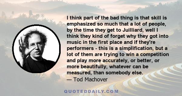 I think part of the bad thing is that skill is emphasized so much that a lot of people, by the time they get to Juilliard, well I think they kind of forget why they got into music in the first place and if they're