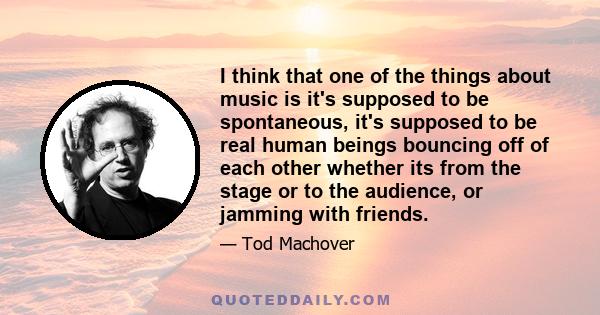 I think that one of the things about music is it's supposed to be spontaneous, it's supposed to be real human beings bouncing off of each other whether its from the stage or to the audience, or jamming with friends.