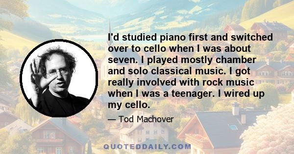 I'd studied piano first and switched over to cello when I was about seven. I played mostly chamber and solo classical music. I got really involved with rock music when I was a teenager. I wired up my cello.