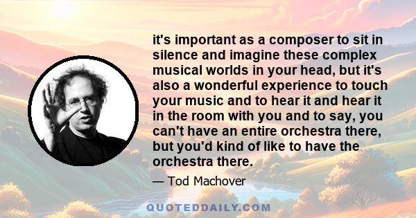 it's important as a composer to sit in silence and imagine these complex musical worlds in your head, but it's also a wonderful experience to touch your music and to hear it and hear it in the room with you and to say,