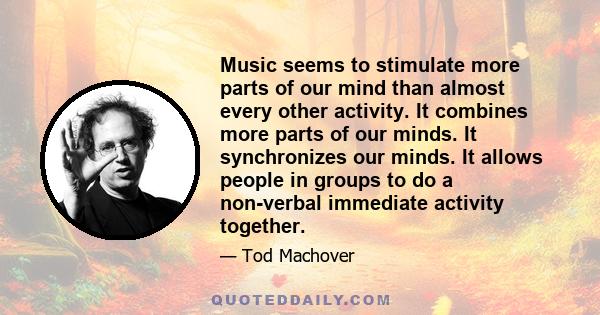 Music seems to stimulate more parts of our mind than almost every other activity. It combines more parts of our minds. It synchronizes our minds. It allows people in groups to do a non-verbal immediate activity together.