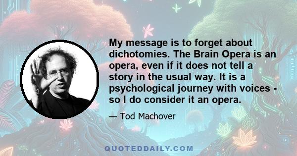 My message is to forget about dichotomies. The Brain Opera is an opera, even if it does not tell a story in the usual way. It is a psychological journey with voices - so I do consider it an opera.