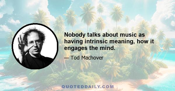 Nobody talks about music as having intrinsic meaning, how it engages the mind.