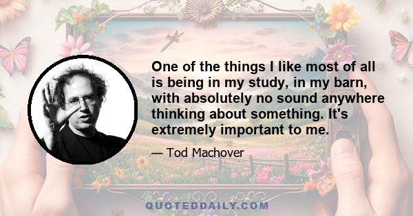 One of the things I like most of all is being in my study, in my barn, with absolutely no sound anywhere thinking about something. It's extremely important to me.