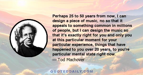 Perhaps 25 to 50 years from now, I can design a piece of music, no so that it appeals to something common in millions of people, but I can design the music so that it's exactly right for you and only you at this