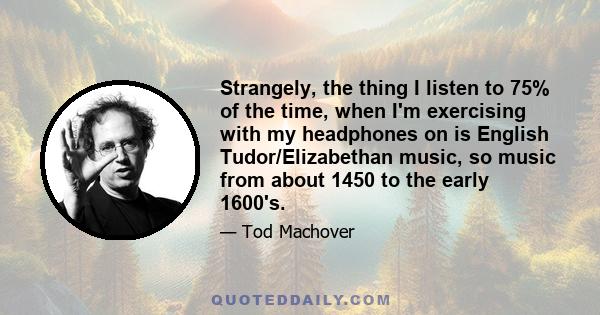 Strangely, the thing I listen to 75% of the time, when I'm exercising with my headphones on is English Tudor/Elizabethan music, so music from about 1450 to the early 1600's.