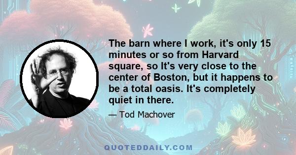 The barn where I work, it's only 15 minutes or so from Harvard square, so It's very close to the center of Boston, but it happens to be a total oasis. It's completely quiet in there.