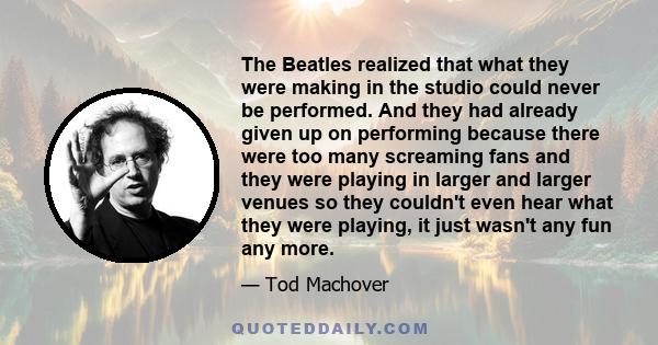 The Beatles realized that what they were making in the studio could never be performed. And they had already given up on performing because there were too many screaming fans and they were playing in larger and larger