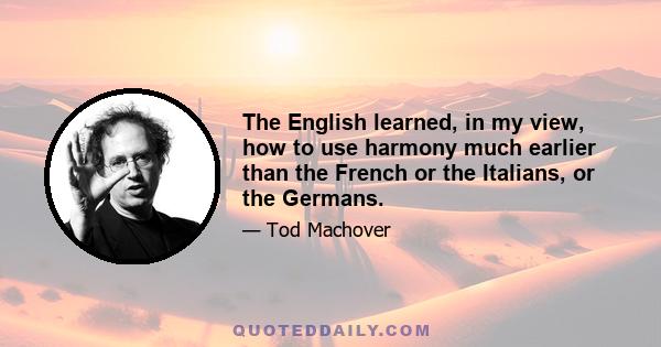 The English learned, in my view, how to use harmony much earlier than the French or the Italians, or the Germans.