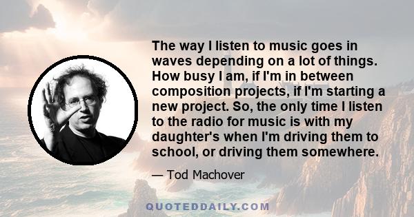 The way I listen to music goes in waves depending on a lot of things. How busy I am, if I'm in between composition projects, if I'm starting a new project. So, the only time I listen to the radio for music is with my