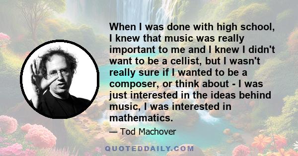 When I was done with high school, I knew that music was really important to me and I knew I didn't want to be a cellist, but I wasn't really sure if I wanted to be a composer, or think about - I was just interested in