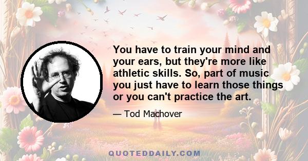 You have to train your mind and your ears, but they're more like athletic skills. So, part of music you just have to learn those things or you can't practice the art.