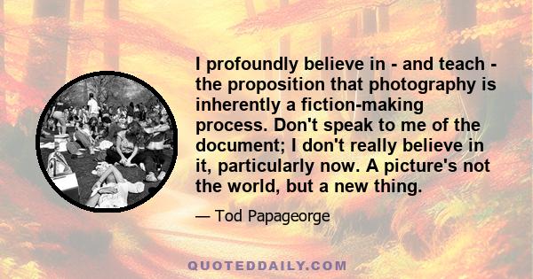 I profoundly believe in - and teach - the proposition that photography is inherently a fiction-making process. Don't speak to me of the document; I don't really believe in it, particularly now. A picture's not the