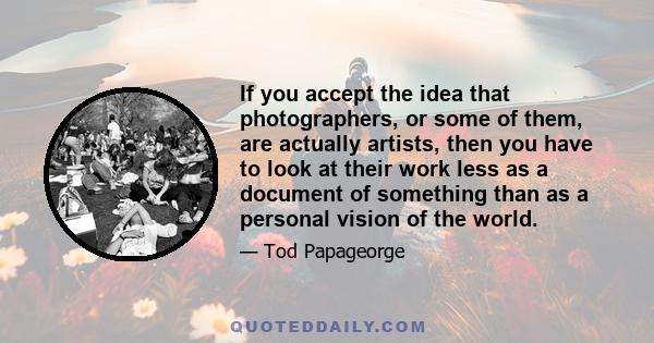 If you accept the idea that photographers, or some of them, are actually artists, then you have to look at their work less as a document of something than as a personal vision of the world.