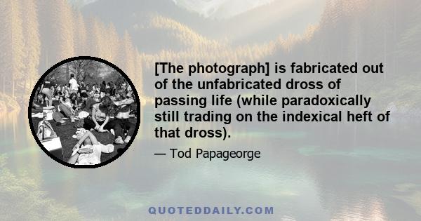 [The photograph] is fabricated out of the unfabricated dross of passing life (while paradoxically still trading on the indexical heft of that dross).