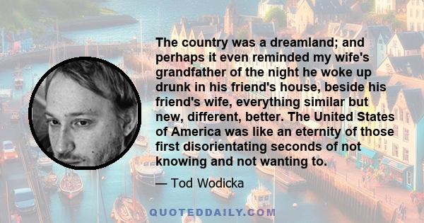 The country was a dreamland; and perhaps it even reminded my wife's grandfather of the night he woke up drunk in his friend's house, beside his friend's wife, everything similar but new, different, better. The United