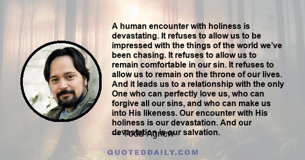 A human encounter with holiness is devastating. It refuses to allow us to be impressed with the things of the world we’ve been chasing. It refuses to allow us to remain comfortable in our sin. It refuses to allow us to