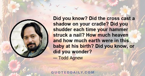 Did you know? Did the cross cast a shadow on your cradle? Did you shudder each time your hammer struck a nail? How much heaven and how much earth were in this baby at his birth? Did you know, or did you wonder?