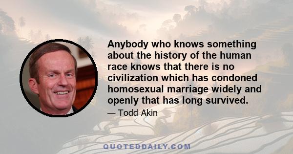 Anybody who knows something about the history of the human race knows that there is no civilization which has condoned homosexual marriage widely and openly that has long survived.