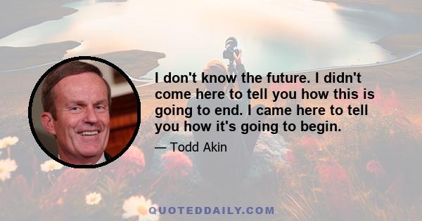 I don't know the future. I didn't come here to tell you how this is going to end. I came here to tell you how it's going to begin.